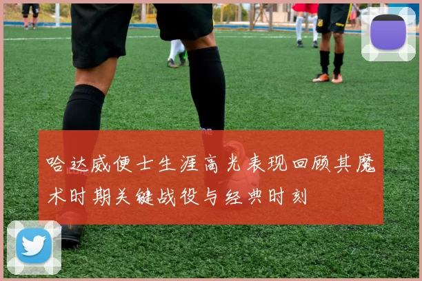 哈达威便士生涯高光表现回顾其魔术时期关键战役与经典时刻