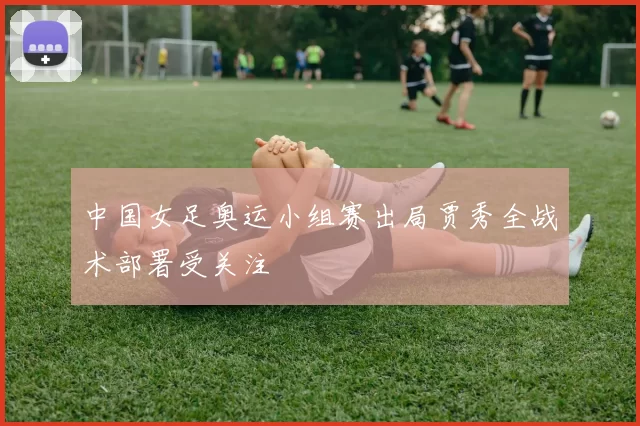 中国女足奥运小组赛出局贾秀全战术部署受关注