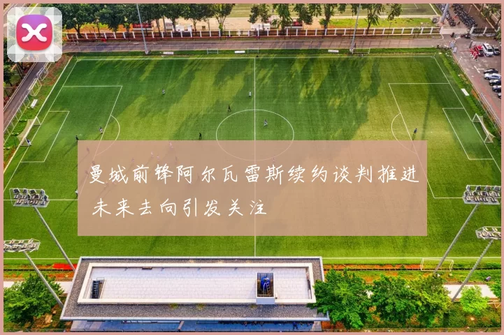 曼城前锋阿尔瓦雷斯续约谈判推进 未来去向引发关注