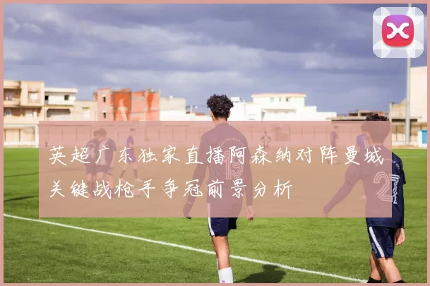 英超广东独家直播阿森纳对阵曼城关键战枪手争冠前景分析