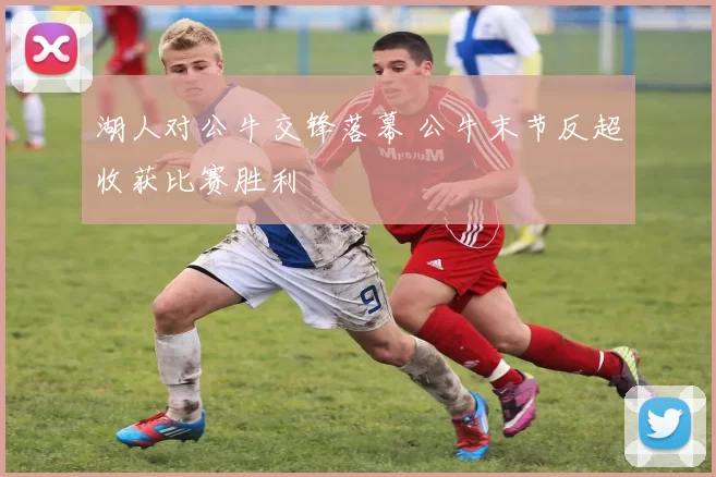 湖人对公牛交锋落幕 公牛末节反超收获比赛胜利
