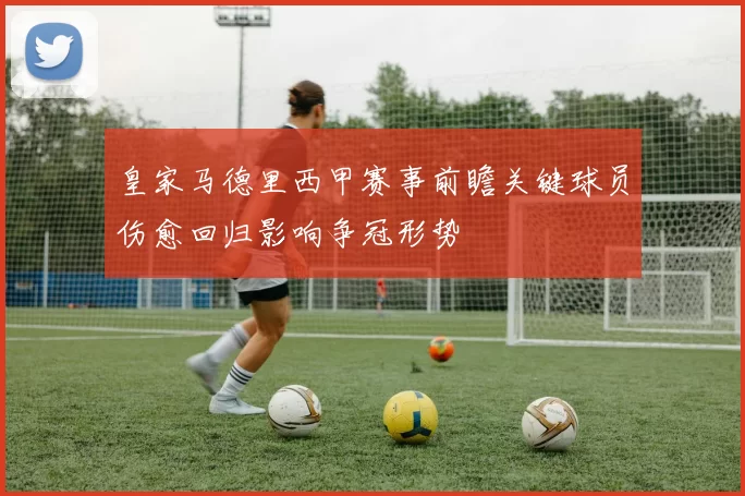 皇家马德里西甲赛事前瞻关键球员伤愈回归影响争冠形势