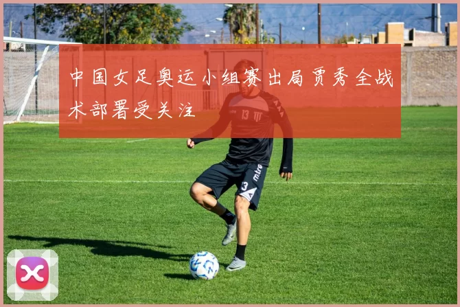 中国女足奥运小组赛出局贾秀全战术部署受关注